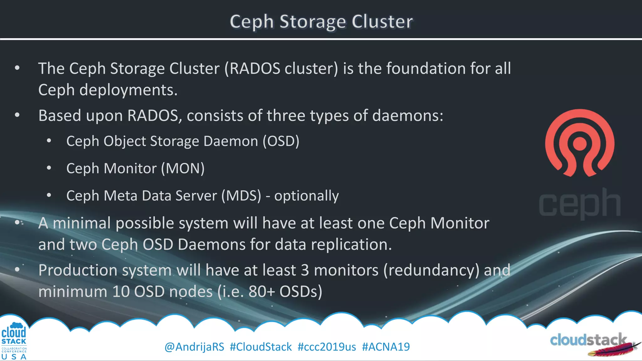 @AndrijaRS #CloudStack #ccc2019us #ACNA19
• The Ceph Storage Cluster (RADOS cluster) is the foundation for all
Ceph deployments.
• Based upon RADOS, consists of three types of daemons:
• Ceph Object Storage Daemon (OSD)
• Ceph Monitor (MON)
• Ceph Meta Data Server (MDS) - optionally
• A minimal possible system will have at least one Ceph Monitor
and two Ceph OSD Daemons for data replication.
• Production system will have at least 3 monitors (redundancy) and
minimum 10 OSD nodes (i.e. 80+ OSDs)
 