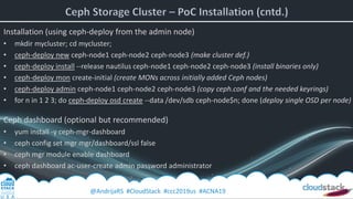 @AndrijaRS #CloudStack #ccc2019us #ACNA19
Installation (using ceph-deploy from the admin node)
• mkdir mycluster; cd mycluster;
• ceph-deploy new ceph-node1 ceph-node2 ceph-node3 (make cluster def.)
• ceph-deploy install --release nautilus ceph-node1 ceph-node2 ceph-node3 (install binaries only)
• ceph-deploy mon create-initial (create MONs across initially added Ceph nodes)
• ceph-deploy admin ceph-node1 ceph-node2 ceph-node3 (copy ceph.conf and the needed keyrings)
• for n in 1 2 3; do ceph-deploy osd create --data /dev/sdb ceph-node$n; done (deploy single OSD per node)
Ceph dashboard (optional but recommended)
• yum install -y ceph-mgr-dashboard
• ceph config set mgr mgr/dashboard/ssl false
• ceph mgr module enable dashboard
• ceph dashboard ac-user-create admin password administrator
 