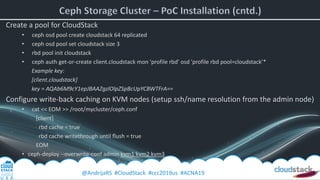 @AndrijaRS #CloudStack #ccc2019us #ACNA19
Create a pool for CloudStack
• ceph osd pool create cloudstack 64 replicated
• ceph osd pool set cloudstack size 3
• rbd pool init cloudstack
• ceph auth get-or-create client.cloudstack mon 'profile rbd' osd 'profile rbd pool=cloudstack’*
Example key:
[client.cloudstack]
key = AQAb6M9cY1epJBAAZgzlOlpZSpBcUpYCBWTFrA==
Configure write-back caching on KVM nodes (setup ssh/name resolution from the admin node)
• cat << EOM >> /root/mycluster/ceph.conf
[client]
rbd cache = true
rbd cache writethrough until flush = true
EOM
• ceph-deploy --overwrite-conf admin kvm1 kvm2 kvm3
 