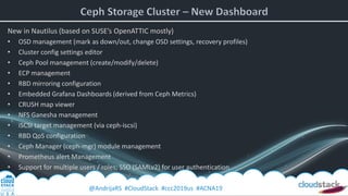 @AndrijaRS #CloudStack #ccc2019us #ACNA19
New in Nautilus (based on SUSE’s OpenATTIC mostly)
• OSD management (mark as down/out, change OSD settings, recovery profiles)
• Cluster config settings editor
• Ceph Pool management (create/modify/delete)
• ECP management
• RBD mirroring configuration
• Embedded Grafana Dashboards (derived from Ceph Metrics)
• CRUSH map viewer
• NFS Ganesha management
• iSCSI target management (via ceph-iscsi)
• RBD QoS configuration
• Ceph Manager (ceph-mgr) module management
• Prometheus alert Management
• Support for multiple users / roles; SSO (SAMLv2) for user authentication
 
