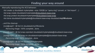 @AndrijaRS #CloudStack #ccc2019us #ACNA19
Manually reproducing the ACS behavior:
rbd create -p cloudstack mytemplate --size 100GB (or “qemu-img” convert, or “rbd import”…)
rbd snap create cloudstack/mytemplate@cloudstack-base-snap
rbd snap protect cloudstack/mytemplate@cloudstack-base-snap
rbd clone cloudstack/mytemplate@cloudstack-base-snap cloudstack/myVMvolume
…and the cleanup:
[root@ceph1 ~]# rbd rm cloudstack/myVMvolume
Removing image: 100% complete...done.
[root@ceph1 ~]# rbd snap unprotect cloudstack/mytemplate@cloudstack-base-snap
[root@ceph1 ~]# rbd snap rm cloudstack/mytemplate@cloudstack-base-snap
Removing snap: 100% complete...done.
[root@ceph1 ~]# rbd rm cloudstack/mytemplate
Removing image: 100% complete...done.
 