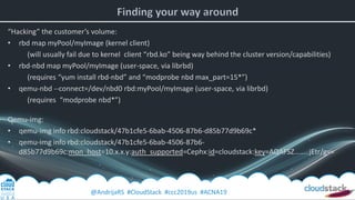 @AndrijaRS #CloudStack #ccc2019us #ACNA19
“Hacking” the customer’s volume:
• rbd map myPool/myImage (kernel client)
(will usually fail due to kernel client “rbd.ko” being way behind the cluster version/capabilities)
• rbd-nbd map myPool/myImage (user-space, via librbd)
(requires “yum install rbd-nbd” and “modprobe nbd max_part=15*”)
• qemu-nbd --connect=/dev/nbd0 rbd:myPool/myImage (user-space, via librbd)
(requires “modprobe nbd*”)
Qemu-img:
• qemu-img info rbd:cloudstack/47b1cfe5-6bab-4506-87b6-d85b77d9b69c*
• qemu-img info rbd:cloudstack/47b1cfe5-6bab-4506-87b6-
d85b77d9b69c:mon_host=10.x.x.y:auth_supported=Cephx:id=cloudstack:key=AQAFSZ……..jEtr/g==
 