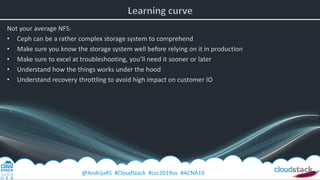 @AndrijaRS #CloudStack #ccc2019us #ACNA19
Not your average NFS:
• Ceph can be a rather complex storage system to comprehend
• Make sure you know the storage system well before relying on it in production
• Make sure to excel at troubleshooting, you’ll need it sooner or later
• Understand how the things works under the hood
• Understand recovery throttling to avoid high impact on customer IO
 