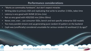 @AndrijaRS #CloudStack #ccc2019us #ACNA19
• “Works on commodity hardware”, but don’t expect miracles
• Writing data to primary OSD and replicating that write to another 2 OSDs, takes time
• Latency is very good with NVME (0.5ms-1ms)
• Not so very good with HDD/SSD mix (10ms-30ms)
• Never, ever, ever… use consumer SSDs; bench and test specific enterprise SSD models
• Too many parallel stream end up generating pure random IO pattern on the backend
• Ceph was (unofficially) considered unsuitable for serious random IO workload (2-3y ago)*
 