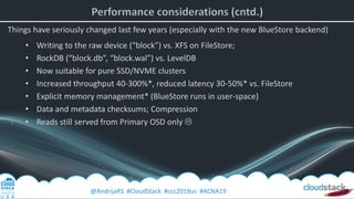 @AndrijaRS #CloudStack #ccc2019us #ACNA19
Things have seriously changed last few years (especially with the new BlueStore backend)
• Writing to the raw device (“block”) vs. XFS on FileStore;
• RockDB (“block.db”, “block.wal”) vs. LevelDB
• Now suitable for pure SSD/NVME clusters
• Increased throughput 40-300%*, reduced latency 30-50%* vs. FileStore
• Explicit memory management* (BlueStore runs in user-space)
• Data and metadata checksums; Compression
• Reads still served from Primary OSD only 
 
