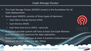 @AndrijaRS #CloudStack #ccc2019us #ACNA19
• The Ceph Storage Cluster (RADOS cluster) is the foundation for all
Ceph deployments.
• Based upon RADOS, consists of three types of daemons:
• Ceph Object Storage Daemon (OSD)
• Ceph Monitor (MON)
• Ceph Meta Data Server (MDS) - optionally
• A minimal possible system will have at least one Ceph Monitor
and two Ceph OSD Daemons for data replication.
• Production system will have at least 3 monitors (redundancy) and
minimum 10 OSD nodes (i.e. 80+ OSDs)
 