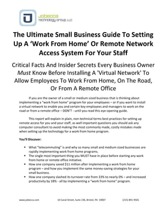 www.jobecca.com 10 Canal Street, Suite 236, Bristol, PA 19007 (215) 891-9501
The Ultimate Small Business Guide To Setting
Up A ‘Work From Home’ Or Remote Network
Access System For Your Staff
Critical Facts And Insider Secrets Every Business Owner
Must Know Before Installing A 'Virtual Network' To
Allow Employees To Work From Home, On The Road,
Or From A Remote Office
If you are the owner of a small or medium sized business that is thinking about
implementing a “work from home” program for your employees – or if you want to install
a virtual network to enable you and certain key employees and managers to work on the
road or from a remote office – DON’T - until you read this eye-opening guide.
This report will explain in plain, non-technical terms best practices for setting up
remote access for you and your staff, as well important questions you should ask any
computer consultant to avoid making the most commonly made, costly mistakes made
when setting up the technology for a work from home program.
You’ll Discover:
 What “telecommuting” is and why so many small and medium sized businesses are
rapidly implementing work from home programs.
 The single most important thing you MUST have in place before starting any work
from home or remote office initiative.
 How one company saved $11 million after implementing a work from home
program – and how you implement the same money-saving strategies for your
small business.
 How one company slashed its turnover rate from 33% to nearly 0% – and increased
productivity by 18% - all by implementing a “work from home” program.
 