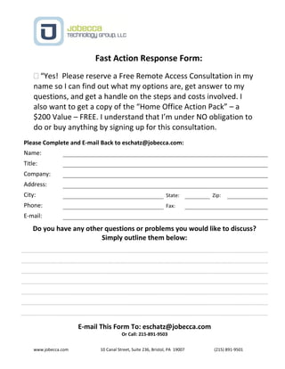 www.jobecca.com 10 Canal Street, Suite 236, Bristol, PA 19007 (215) 891-9501
Fast Action Response Form:
 “Yes! Please reserve a Free Remote Access Consultation in my
name so I can find out what my options are, get answer to my
questions, and get a handle on the steps and costs involved. I
also want to get a copy of the “Home Office Action Pack” – a
$200 Value – FREE. I understand that I’m under NO obligation to
do or buy anything by signing up for this consultation.
Please Complete and E-mail Back to eschatz@jobecca.com:
Name:
Title:
Company:
Address:
City: State: Zip:
Phone: Fax:
E-mail:
Do you have any other questions or problems you would like to discuss?
Simply outline them below:
E-mail This Form To: eschatz@jobecca.com
Or Call: 215-891-9503
 