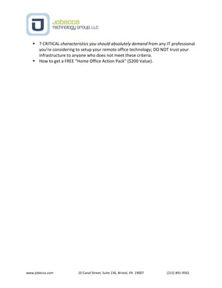 www.jobecca.com 10 Canal Street, Suite 236, Bristol, PA 19007 (215) 891-9501
 7 CRITICAL characteristics you should absolutely demand from any IT professional
you’re considering to setup your remote office technology; DO NOT trust your
infrastructure to anyone who does not meet these criteria.
 How to get a FREE “Home Office Action Pack” ($200 Value).
 