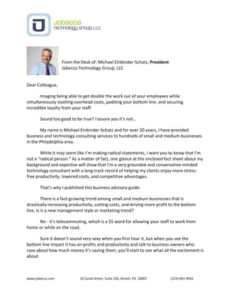 www.jobecca.com 10 Canal Street, Suite 236, Bristol, PA 19007 (215) 891-9501
From the Desk of: Michael Einbinder-Schatz, President
Jobecca Technology Group, LLC
Dear Colleague,
Imaging being able to get double the work out of your employees while
simultaneously slashing overhead costs, padding your bottom line, and securing
incredible loyalty from your staff.
Sound too good to be true? I assure you it’s not…
My name is Michael Einbinder-Schatz and for over 20 years, I have provided
business and technology consulting services to hundreds of small and medium businesses
in the Philadelphia area.
While it may seem like I’m making radical statements, I want you to know that I’m
not a “radical person.” As a matter of fact, one glance at the enclosed fact sheet about my
background and expertise will show that I’m a very grounded and conservative-minded
technology consultant with a long track record of helping my clients enjoy more stress-
free productivity, lowered costs, and competitive advantages.
That’s why I published this business advisory guide.
There is a fast-growing trend among small and medium businesses that is
drastically increasing productivity, cutting costs, and driving more profit to the bottom
line. Is it a new management style or marketing trend?
No - it’s telecommuting, which is a $5 word for allowing your staff to work from
home or while on the road.
Sure it doesn’t sound very sexy when you first hear it, but when you see the
bottom line impact it has on profits and productivity and talk to business owners who
rave about how much money it’s saving them, you’ll start to see what all the excitement is
about.
 