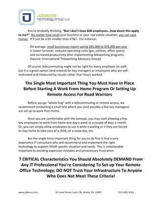 www.jobecca.com 10 Canal Street, Suite 236, Bristol, PA 19007 (215) 891-9501
You’re probably thinking, “But I don’t have 600 employees…how doest this apply
to me?” No matter how small your business or your real estate situation, you can save
money. It’ll just be a bit smaller than AT&T. For instance:
On average, small businesses report saving $85,000 to $93,000 per year
in lower turnover, reduced operating costs (gas, utilities, office space)
and increased productivity after implementing teleworking programs.
(Source: International Teleworking Advocacy Group)
Of course, telecommuting might not be right for every employee on staff,
but it is a great option (and reward) for key managers or employees who are self-
motivated and measured by results rather than hours worked.
The Single Most Important Thing You Must Have In Place
Before Starting A Work From Home Program Or Setting Up
Remote Access For Road Warriors
Before you go “whole hog” with a telecommuting or remote access, we
recommend conducting a small test where you (and possibly a few key managers)
are set up to work from home.
Once you are comfortable with the concept, you may start allowing a few
key employees to work from home one day a week or a couple of days a month.
Or, you can simply allow employees to use it while traveling or if they are forced
to stay home to take care of a child, on a snow day, etc.
But the single most important thing for you to do first is find a very
experience IT consultant who will recommend and implement the right
technology to support YOUR specific situation and needs. This is unbelievable
important to avoiding expensive mistakes and unnecessary frustration.
7 CRITICAL Characteristics You Should Absolutely DEMAND From
Any IT Professional You’re Considering To Set-up Your Remote
Office Technology; DO NOT Trust Your Infrastructure To Anyone
Who Does Not Meet These Criteria!
 