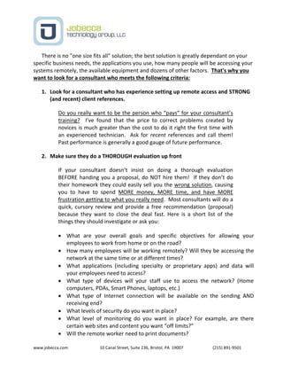 www.jobecca.com 10 Canal Street, Suite 236, Bristol, PA 19007 (215) 891-9501
There is no "one size fits all" solution; the best solution is greatly dependant on your
specific business needs, the applications you use, how many people will be accessing your
systems remotely, the available equipment and dozens of other factors. That's why you
want to look for a consultant who meets the following criteria:
1. Look for a consultant who has experience setting up remote access and STRONG
(and recent) client references.
Do you really want to be the person who “pays” for your consultant’s
training? I’ve found that the price to correct problems created by
novices is much greater than the cost to do it right the first time with
an experienced technician. Ask for recent references and call them!
Past performance is generally a good gauge of future performance.
2. Make sure they do a THOROUGH evaluation up front
If your consultant doesn’t insist on doing a thorough evaluation
BEFORE handing you a proposal, do NOT hire them! If they don’t do
their homework they could easily sell you the wrong solution, causing
you to have to spend MORE money, MORE time, and have MORE
frustration getting to what you really need. Most consultants will do a
quick, cursory review and provide a free recommendation (proposal)
because they want to close the deal fast. Here is a short list of the
things they should investigate or ask you:
 What are your overall goals and specific objectives for allowing your
employees to work from home or on the road?
 How many employees will be working remotely? Will they be accessing the
network at the same time or at different times?
 What applications (including specialty or proprietary apps) and data will
your employees need to access?
 What type of devices will your staff use to access the network? (Home
computers, PDAs, Smart Phones, laptops, etc.)
 What type of Internet connection will be available on the sending AND
receiving end?
 What levels of security do you want in place?
 What level of monitoring do you want in place? For example, are there
certain web sites and content you want “off limits?”
 Will the remote worker need to print documents?
 