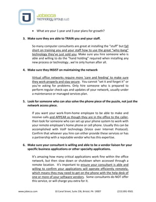 www.jobecca.com 10 Canal Street, Suite 236, Bristol, PA 19007 (215) 891-9501
 What are your 1 year and 3 year plans for growth?
3. Make sure they are able to TRAIN you and your staff.
So many computer consultants are great at installing the “stuff” but fall
short on training you and your staff how to use the great “whiz-bang”
technology they’ve just sold you. Make sure you hire someone who is
able and willing to do the “hand holding” required when installing any
new process or technology…we’re only human after all.
4. Make sure they INSIST on maintaining the network
Virtual office networks require more 'care and feeding' to make sure
they work properly and stay secure. You cannot "set it and forget it” or
you’re asking for problems. Only hire someone who is prepared to
perform regular check-ups and updates of your network, usually under
a maintenance or managed services plan.
5. Look for someone who can also solve the phone piece of the puzzle, not just the
network access piece.
If you want your work-from-home employee to be able to make and
receive calls and APPEAR as though they are in the office to the caller,
then look for someone who can set up your phone system to work with
your remote employee’s home phone or cell phone. Usually this can be
accomplished with VoIP technology (Voice over Internet Protocol).
Confirm that whoever you hire can either provide these services or has
a partnership with a reputable vendor who has this expertise.
6. Make sure your consultant is willing and able to be a vendor liaison for your
specific business applications or other specialty applications.
It’s amazing how many critical applications work fine within the office
network, but then slow down or shutdown when accessed through a
remote location. It’s important to ensure your consultant is able and
willing to confirm your applications will operate efficiently remotely,
which means they may need to get on the phone with the help desk of
one or more of your software vendors. Some consultants do NOT offer
this service, or will charge you extra for it.
 