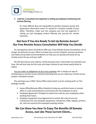 www.jobecca.com 10 Canal Street, Suite 236, Bristol, PA 19007 (215) 891-9501
7. Look for a consultant has expertise in setting up employee monitoring and
content filtering.
It’s more difficult (but not impossible) to protect company secrets and
proprietary information when it’s stored on a location outside of your
office. Therefore, make sure the company you hire has expertise in
setting up and managing content filtering and security for remote
machines.
Not Sure If You Are Ready To Set Up Remote Access?
Our Free Remote Access Consultation Will Help You Decide
As a prospective client, we’d like to offer you a free Remote Access Consultation. At no
charge, we will come to your office to review your current situation, business practices
and needs and provide recommendations on how you can quickly and easily set up
remote access for you and your staff.
We will also discuss your options, clarify any grey areas, and answer any questions you
have. We will also map out the costs and steps involved so you know exactly what to
expect.
You are under no obligations to do or buy anything; this is simply our way of
introducing our services to you and demonstrating how we can make your remote access
project a complete success.
Plus we’ll give you a FREE “Home Office Action Pack” just for meeting with us! This
package include:
 Home Office/Remote Office Checklist to help you verify the home or remote
office is a safe and productive environment for the employee to work.
 Employee Agreement Template to outline the rules for your employees when
working from home.
 Employee Equipment Issue Agreement to outline the rules of use and
maintenance for any computer equipment, cell phones, PDAs, laptops, printers,
etc. that are issued to the employee working remote.
We Can Show You How To Enjoy The Benefits Of Remote
Access, Just Like These Current Clients…
 