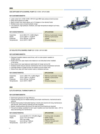 Key Customer Benefits
•	 Opposed impellers balance axial thrust, with no lube system needed on 	
smaller pumps
•	 Axially split inner case means rotor balance is not disturbed when installed 	
in the pump
•	 Dual volute inner case balances radial loads for longer service life
•	 Twistlock barrel closure reduces maintenance time on lower temperature services
•	 Cartridge design on larger pumps can speed up pump repair time
•	 Volute inner case with lower erosion wear on abrasive services
CP VOLUTE STYLE BARREL PUMP ISO 13709 / API 610 BB5
Key Characteristics
Capacities	 Up to 1,000 m3
/h / 4,400 USgpm
Heads	 Up to 7,000 m / 23,000 ft
Pressures	 Up to 425 bar / 6,250 psi
Temperatures	 Up to 425°C / 800°F
Applications
•	 Refinery hydrotreater charge
•	 Refinery hydrocracker
charge
•	 Ethylene shipping
Key Customer Benefits
•	 Optimized hydraulics for high efficiency
•	 Packed stuffing box for reliable sealing and simple maintenance, mechanical seal is
optional
•	 Rubber-lined product-lubricated bearing in bowls and columns for long maintenance-
free periods, other bearing materials are also available
•	 Spacer coupling allows servicing of the seal and thrust bearing as required
•	 Full pull-out design available for semi-open impellers and bowl diameter sizes > 50” to
ease dismantling and maintenance
Applications
•	 Cooling water circulation
•	 Water supply
•	 Booster service
•	 Offshore firewater and
service water
SJT/JTS VERTICAL TURBINE PUMPS VS1
Key Characteristics
Capacities	 Up to 62,000 m3
/h / 270,000 USgpm
Heads	 Up to 110 m per stage /
	 350 ft per stage
Pressures	 Up to 64 bar / 930 psi
Temperatures	 Up to 50°C / 122°F
VS1
Key Customer Benefits
•	 Least costly form of IS0 13709 / API 610 type BB5 high-pressure barrel pumps
•	 Direct drive options to 6 MW
•	 Back-to-back rotor stack allows up to 16 stages on low-density fluids
•	 Multiple sizes cover a broad hydraulic range
•	 Low-pressure, high-pressure, twistlock, and high-temperature designs suit many
applications
Applications
•	 Refinery hydrotreater charge
•	 Refinery hydrocracker
charge
•	 Ethylene shipping
Key Characteristics
Capacities	 Up to 900 m3
/h / 4,600 USgpm
Heads	 Up to 2,600 m / 10,000 ft
Pressures	 Up to 300 bar / 4,500 psi
Temperatures	 Up to 425°C / 800°F
GSG DIFFUSER STYLE BARREL PUMP ISO 13709 / API 610 BB5
BB5
14
 