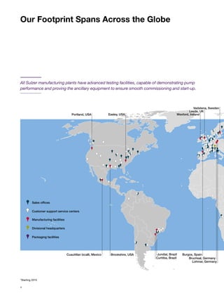 All Sulzer manufacturing plants have advanced testing facilities, capable of demonstrating pump
performance and proving the ancillary equipment to ensure smooth commissioning and start-up.
Our Footprint Spans Across the Globe
*Starting 2015
Burgos, Spain
Lohmar, Germany
Bruchsal, Germany
Leeds, UK
Vadstena, Sweden
Wexford, IrelandPortland, USA Easley, USA
Cuautitlan Izcalli, Mexico Brookshire, USA Jundiaí, Brazil
Curitiba, Brazil
Sales offices
Customer support service centers
Manufacturing facilities
Divisional headquarters
Packaging facilities
4
 