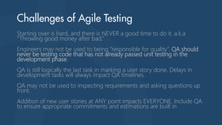 Starting over is hard, and there is NEVER a good time to do it. a.k.a
“Throwing good money after bad.”
Engineers may not be used to being “responsible for quality”. QA should
never be testing code that has not already passed unit testing in the
development phase.
QA is still logically the last task in marking a user story done. Delays in
development tasks will always impact QA timelines.
QA may not be used to inspecting requirements and asking questions up
front.
Addition of new user stories at ANY point impacts EVERYONE. Include QA
to ensure appropriate commitments and estimations are built in
 