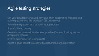 Get your developers involved early and often in gathering feedback and
building quality into the product (TDD, unit testing)
Automate regression tests as soon as appropriate
Scenario based testing
Generate test case scripts whenever possible (from exploratory tests or
acceptance criteria)
Involve stakeholders in testing (UAT)
Adopt a good toolset to assist with collaboration and automation
 