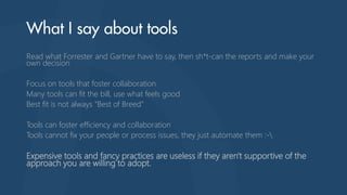 Read what Forrester and Gartner have to say, then sh*t-can the reports and make your
own decision
Focus on tools that foster collaboration
Many tools can fit the bill, use what feels good
Best fit is not always “Best of Breed”
Tools can foster efficiency and collaboration
Tools cannot fix your people or process issues, they just automate them :-
Expensive tools and fancy practices are useless if they aren't supportive of the
approach you are willing to adopt.
 