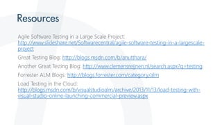 Agile Software Testing in a Large Scale Project:
http://www.slideshare.net/Softwarecentral/agile-software-testing-in-a-largescale-
project
Great Testing Blog: http://blogs.msdn.com/b/anutthara/
Another Great Testing Blog: http://www.clemensreijnen.nl/search.aspx?q=testing
Forrester ALM Blogs: http://blogs.forrester.com/category/alm
Load Testing in the Cloud:
http://blogs.msdn.com/b/visualstudioalm/archive/2013/11/13/load-testing-with-
visual-studio-online-launching-commercial-preview.aspx
 