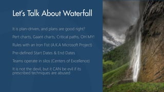 It is plan-driven, and plans are good right?
Pert charts, Gaant charts, Critical paths, OH MY!
Rules with an Iron Fist (A.K.A Microsoft Project)
Pre-defined Start Dates & End Dates
Teams operate in silos (Centers of Excellence)
It is not the devil, but it CAN be evil if its
prescribed techniques are abused
 