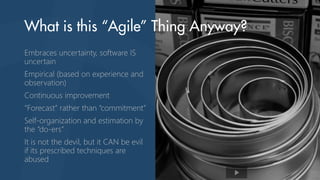Embraces uncertainty, software IS
uncertain
Empirical (based on experience and
observation)
Continuous improvement
“Forecast” rather than “commitment”
Self-organization and estimation by
the “do-ers”
It is not the devil, but it CAN be evil
if its prescribed techniques are
abused
 