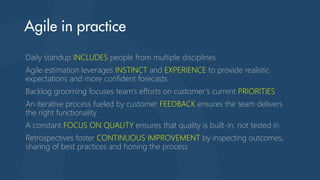 Daily standup INCLUDES people from multiple disciplines
Agile estimation leverages INSTINCT and EXPERIENCE to provide realistic
expectations and more confident forecasts
Backlog grooming focuses team’s efforts on customer’s current PRIORITIES
An iterative process fueled by customer FEEDBACK ensures the team delivers
the right functionality
A constant FOCUS ON QUALITY ensures that quality is built-in, not tested in
Retrospectives foster CONTINUOUS IMPROVEMENT by inspecting outcomes,
sharing of best practices and honing the process
 