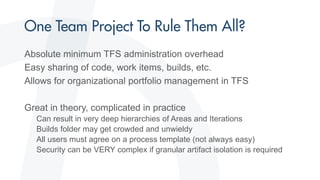Absolute minimum TFS administration overhead
Easy sharing of code, work items, builds, etc.
Allows for organizational portfolio management in TFS
Great in theory, complicated in practice
Can result in very deep hierarchies of Areas and Iterations
Builds folder may get crowded and unwieldy
All users must agree on a process template (not always easy)
Security can be VERY complex if granular artifact isolation is required
 
