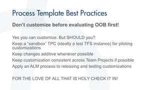 Don’t customize before evaluating OOB first!
Yes you can customize. But SHOULD you?
Keep a “sandbox” TPC (ideally a test TFS instance) for piloting
customizations
Keep changes additive whenever possible
Keep customization consistent across Team Projects if possible
Apply an ALM process to releasing and testing customizations
FOR THE LOVE OF ALL THAT IS HOLY CHECK IT IN!
 