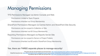 TFS Permissions Managed via Admin Console and Web
Permissions Limited to Team Projects
Permissions Inherited via Group Membership
SharePoint Permissions Managed via Central Admin and SharePoint Site Security
Permissions can be scoped to Collection or Site
Permissions Inherited via AD Group Membership
Reporting Permissions Managed via Reports Server Site
Permissions can be scoped to Server or Project Folders
Permissions Inherited via AD and/or SharePoint Group Membership
Yes, there are THREE separate places to manage security!
TFS group security and permissions can be found here: http://msdn.microsoft.com/en-us/library/vstudio/ms252587.aspx
SharePoint security here: http://office.microsoft.com/en-us/sharepoint-server-help/manage-membership-of-sharepoint-groups-HA101794106.aspx?CTT=5&origin=HA101794118
Pre-defined roles for SSRS can be found here: http://msdn.microsoft.com/en-gb/library/ms157363.aspx
 
