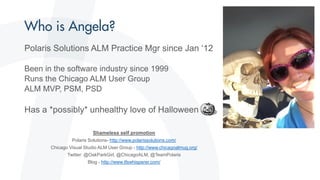 Polaris Solutions ALM Practice Mgr since Jan ‘12
Been in the software industry since 1999
Runs the Chicago ALM User Group
ALM MVP, PSM, PSD
Has a *possibly* unhealthy love of Halloween
Shameless self promotion
Polaris Solutions- http://www.polarissolutions.com/
Chicago Visual Studio ALM User Group - http://www.chicagoalmug.org/
Twitter: @OakParkGirl, @ChicagoALM, @TeamPolaris
Blog - http://www.tfswhisperer.com/
 