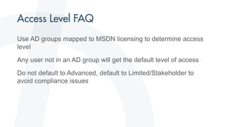 Use AD groups mapped to MSDN licensing to determine access
level
Any user not in an AD group will get the default level of access
Do not default to Advanced, default to Limited/Stakeholder to
avoid compliance issues
 