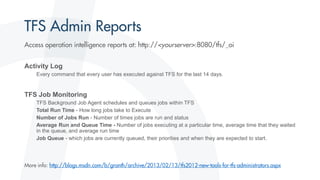 Activity Log
Every command that every user has executed against TFS for the last 14 days.
TFS Job Monitoring
TFS Background Job Agent schedules and queues jobs within TFS
Total Run Time - How long jobs take to Execute
Number of Jobs Run - Number of times jobs are run and status
Average Run and Queue Time - Number of jobs executing at a particular time, average time that they waited
in the queue, and average run time
Job Queue - which jobs are currently queued, their priorities and when they are expected to start.
 