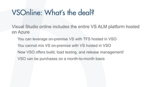 Visual Studio online includes the entire VS ALM platform hosted
on Azure
You can leverage on-premise VS with TFS hosted in VSO
You cannot mix VS on-premise with VS hosted in VSO
Now VSO offers build, load testing, and release management!
VSO can be purchases on a month-to-month basis
 