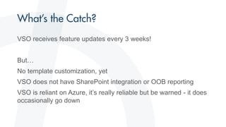VSO receives feature updates every 3 weeks!
But…
No template customization, yet
VSO does not have SharePoint integration or OOB reporting
VSO is reliant on Azure, it’s really reliable but be warned - it does
occasionally go down
 