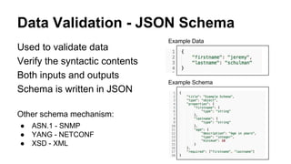 Data Validation - JSON Schema
Used to validate data
Verify the syntactic contents
Both inputs and outputs
Schema is written in JSON
Other schema mechanism:
● ASN.1 - SNMP
● YANG - NETCONF
● XSD - XML
Example Data
Example Schema
 