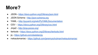 More?
● JSON - https://docs.python.org/2/library/json.html
● JSON Schema - http://json-schema.org
● YAML - http://pyyaml.org/wiki/PyYAMLDocumentation
● CSV - https://docs.python.org/2/library/csv.html
● Jinja2 - http://jinja.pocoo.org/
● itertools - https://docs.python.org/2/library/itertools.html
● jq - https://github.com/stedolan/jq
● nwkautomaniac - https://github.com/jeremyschulman/nwkautomaniac
 