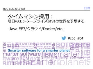 © 2013 IBM Corporation
JJUG  CCC  2015  Fall
タイムマシン採⽤用：
明⽇日のエンタープライズJavaの世界を予想する  
-‐‑‒Java  EE7/クラウド/Docker/etc.-‐‑‒
#ccc_ab4
 
