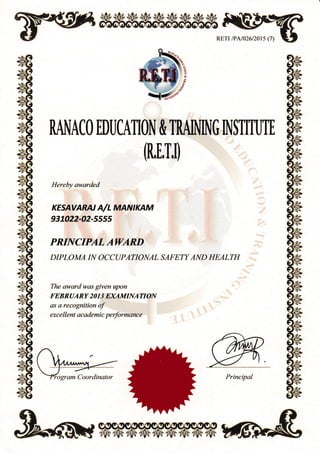 RETr /PAl026l20ts (7)
RANACO EDUCATION & TRAINING INSTITUTE
(R,E,T,l)
Hereby awarded
KESAVARN A/L MANIKAM
%7422-02-ss55
PRINCIPAL AWARD
DIPLOMA IN OCCUPATIONAL SAFETY AND HEALTH
The awardwas given upon
FEBRUARY 20 I 3 EXAMINATION
as a recognition of
exc e II ent ac ade mic pe rformanc e
Principal
rtr-t
**#.:
%.|:-
E
&.
 