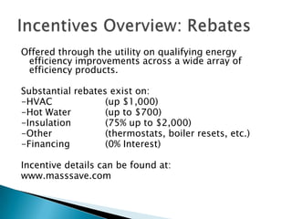 Incentives Overview: RebatesOffered through the utility on qualifying energy efficiency improvements across a wide array of efficiency products.Substantial rebates exist on:-HVAC		(up $1,000)-Hot Water		(up to $700)-Insulation		(75% up to $2,000)-Other		(thermostats, boiler resets, etc.)-Financing		(0% Interest)Incentive details can be found at:www.masssave.com