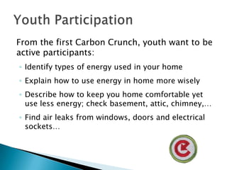 From the first Carbon Crunch, youth want to be active participants:Identify types of energy used in your homeExplain how to use energy in home more wiselyDescribe how to keep you home comfortable yet use less energy; check basement, attic, chimney,…Find air leaks from windows, doors and electrical sockets…Youth Participation