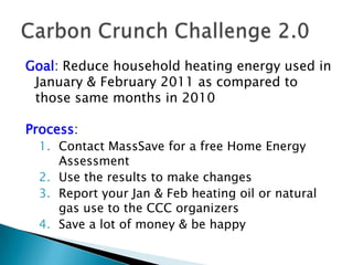 Goal: Reduce household heating energy used in January & February 2011 as compared to those same months in 2010Process:Contact MassSave for a free Home Energy AssessmentUse the results to make changesReport your Jan & Feb heating oil or natural gas use to the CCC organizersSave a lot of money & be happyCarbon Crunch Challenge 2.0