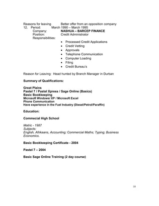 Reasons for leaving Better offer from an opposition company
12. Period: March 1990 – March 1995
Company: NASHUA – BARCEP FINANCE
Position: Credit Administrator
Responsibilities:
• Processed Credit Applications
• Credit Vetting
• Approvals
• Telephone Communication
• Computer Loading
• Filing
• Credit Bureau’s
Reason for Leaving: Head hunted by Branch Manager in Durban
Summary of Qualifications:
Great Plains
Pastel 7 / Pastel Xpress / Sage Online (Basics)
Basic Bookkeeping
Microsoft Windows/ XP / Microsoft Excel
Phone Communication
Have experience in the Fuel Industry (Diesel/Petrol/Paraffin)
Education:
Commecial High School
Matric - 1987
Subjects:
English, Afrikaans, Accounting; Commercial Maths; Typing; Business
Economics.
Basic Bookkeeping Certificate - 2004
Pastel 7 – 2004
Basic Sage Online Training (2 day course)
10
 
