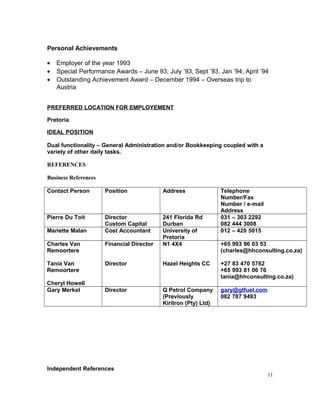 Personal Achievements
• Employer of the year 1993
• Special Performance Awards – June 93; July ’93, Sept ’93, Jan ’94; April ’94
• Outstanding Achievement Award – December 1994 – Overseas trip to
Austria
PREFERRED LOCATION FOR EMPLOYEMENT
Pretoria
IDEAL POSITION
Dual functionality – General Administration and/or Bookkeeping coupled with a
variety of other daily tasks.
REFERENCES
Business References
Contact Person Position Address Telephone
Number/Fax
Number / e-mail
Address
Pierre Du Toit Director
Custom Capital
241 Florida Rd
Durban
031 – 303 2292
082 444 3008
Mariette Malan Cost Accountant University of
Pretoria
012 – 420 5015
Charles Van
Remoortere
Tania Van
Remoortere
Cheryl Howell
Financial Director
Director
N1 4X4
Hazel Heights CC
+65 993 96 03 53
(charles@hhconsulting.co.za)
+27 83 470 5762
+65 993 81 06 76
tania@hhconsulting.co.za)
Gary Merkel Director Q Petrol Company
(Previously
Kiritron (Pty) Ltd)
gary@gtfuel.com
082 787 9493
Independent References
11
 