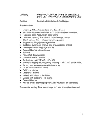 Company: Q PETROL COMPANY (PTY) LTD & MIASTYLE
(PTY) LTD - (PREVIOUSLY KIRITRON (PTY) LTD)
Position: General Administration & Bookkeeper
Responsibilities:
• Importing of Bank Transactions onto Sage Online
• Allocate transactions to various accounts / customers / suppliers
• Reconcile Bank Accounts on Sage Online
• Customer Invoicing (manual and on pastel/sage online)
• Check banking files – all documentation present
• Supplier Invoicing (pastel/sage online)
• Customer Statements (manual and on pastel/sage online)
• Speed point Invoicing (Sage online)
• General Queries with customers
• Journals
• Filing of all documentation
• Purchase Orders - manual
• Applications - VAT / PAYE / UIF / SDL
• Monthly Company returns (Efiling & Ufiling) – VAT / PAYE / UIF / SDL
• Do not have any experience with income tax
• Do not work well under stress
• Debtors – minimal
• Creditors – minimal
• Liaising with clients – via phone
• Liaising with suppliers – via phone
• General Queries
• Also do private bookkeeping work (after hours and on weekends)
Reasons for leaving: Time for a change and less stressful environment
2
 