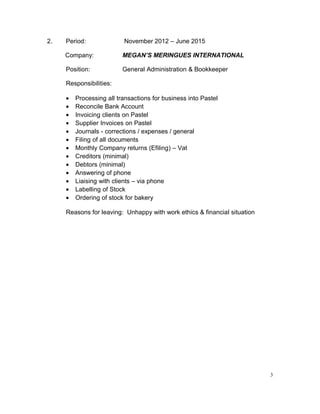 2. Period: November 2012 – June 2015
Company: MEGAN’S MERINGUES INTERNATIONAL
Position: General Administration & Bookkeeper
Responsibilities:
• Processing all transactions for business into Pastel
• Reconcile Bank Account
• Invoicing clients on Pastel
• Supplier Invoices on Pastel
• Journals - corrections / expenses / general
• Filing of all documents
• Monthly Company returns (Efiling) – Vat
• Creditors (minimal)
• Debtors (minimal)
• Answering of phone
• Liaising with clients – via phone
• Labelling of Stock
• Ordering of stock for bakery
Reasons for leaving: Unhappy with work ethics & financial situation
3
 