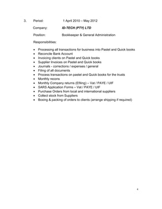 3. Period: 1 April 2010 – May 2012
Company: ID-TECH (PTY) LTD
Position: Bookkeeper & General Administration
Responsibilities:
• Processing all transactions for business into Pastel and Quick books
• Reconcile Bank Account
• Invoicing clients on Pastel and Quick books
• Supplier Invoices on Pastel and Quick books
• Journals - corrections / expenses / general
• Filing of all documents
• Process transactions on pastel and Quick books for the trusts
• Monthly recons
• Monthly Company returns (Efiling) – Vat / PAYE / UIF
• SARS Application Forms – Vat / PAYE / UIF
• Purchase Orders from local and international suppliers
• Collect stock from Suppliers
• Boxing & packing of orders to clients (arrange shipping if required)
4
 