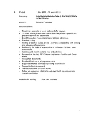 4. Period: 1 May 2006 – 17 March 2010
Company: CONTINUING EDUCATION @ THE UNIVERSITY
OF PRETORIA
Position: Financial Controller
Responsibilities:
• Finalizing / reconcile of event statements for payouts
• Journals (management fees / corrections / expenses / general) and
provision screens for each event
• Event transaction reconciliations and policies adherence
• Event reporting
• Posting of batches (sales, credits , journals) and assisting with printing
and allocation of documents
• Performing the tasks of a person that is on leave – debtors / bank
transactions
• Assisting with month end and year end activities
• Responsible for daily EFT/Cheque payments – Cashfocus & Great
Plains
• Filing of all documents
• Email notifications of all payments made
• Support to finance activities depending on workload
• Support to Cost Accountant
• Transactions done on Great Plains
• Follow up on queries relating to each event with co-ordinators in
operations division
Reasons for leaving: Start own business
5
 