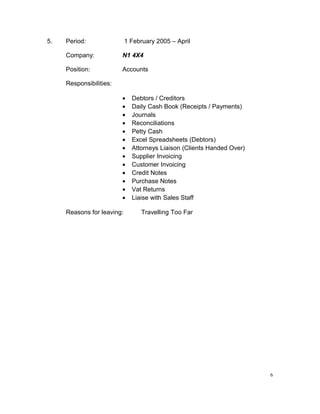 5. Period: 1 February 2005 – April
Company: N1 4X4
Position: Accounts
Responsibilities:
• Debtors / Creditors
• Daily Cash Book (Receipts / Payments)
• Journals
• Reconciliations
• Petty Cash
• Excel Spreadsheets (Debtors)
• Attorneys Liaison (Clients Handed Over)
• Supplier Invoicing
• Customer Invoicing
• Credit Notes
• Purchase Notes
• Vat Returns
• Liaise with Sales Staff
Reasons for leaving: Travelling Too Far
6
 