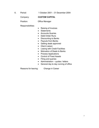 6. Period: 1 October 2001 – 31 December 2004
Company: CUSTOM CAPITAL
Position: Office Manager
Responsibilities:
• Raising of Invoices
• Statements
• Accounts Queries
• Debit Order Runs
• Discounting to Banks
• Payouts from Banks
• Getting deals approved
• Client Liaison
• Liasing with Credit Facilities
• Motivation of Deals to Banks
• Process Applications
• Control of Fixed Assets
• Filing and queries
• Administration – quotes / letters
• General day to day running of office
Reasons for leaving: Change in Career
7
 